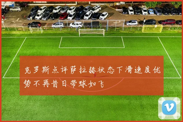 克罗斯点评萨拉赫状态下滑速度优势不再昔日带球如飞