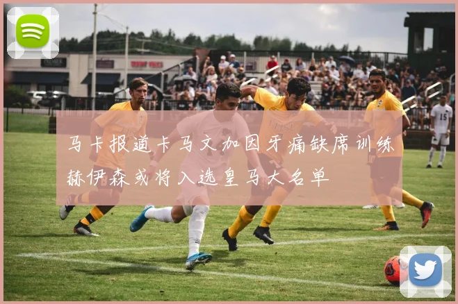 马卡报道卡马文加因牙痛缺席训练赫伊森或将入选皇马大名单