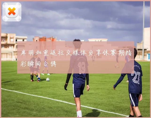 库明加重返社交媒体分享休赛期精彩瞬间合辑