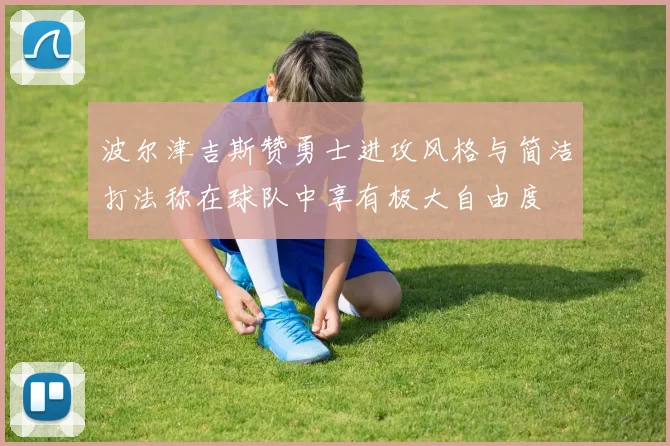 波尔津吉斯赞勇士进攻风格与简洁打法称在球队中享有极大自由度