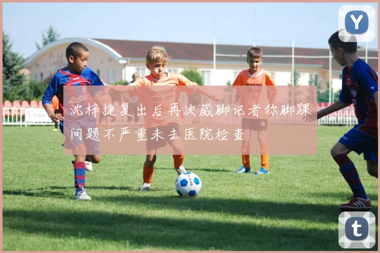 沈梓捷复出后再次崴脚记者称脚踝问题不严重未去医院检查