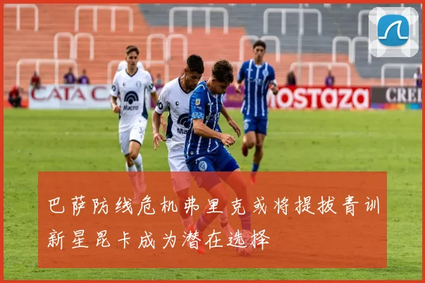 巴萨防线危机弗里克或将提拔青训新星昆卡成为潜在选择