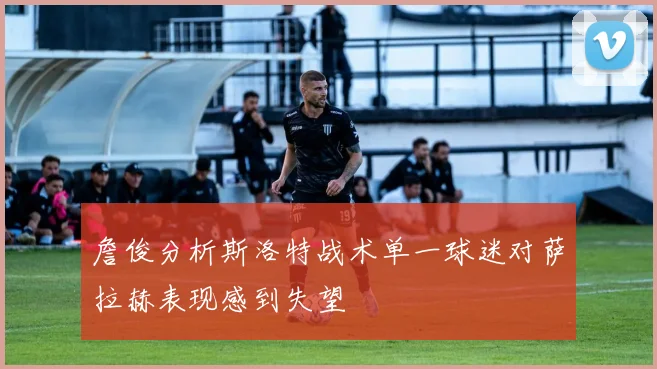 詹俊分析斯洛特战术单一球迷对萨拉赫表现感到失望