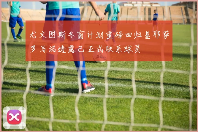 尤文图斯冬窗计划重磅回归基耶萨罗马诺透露已正式联系球员