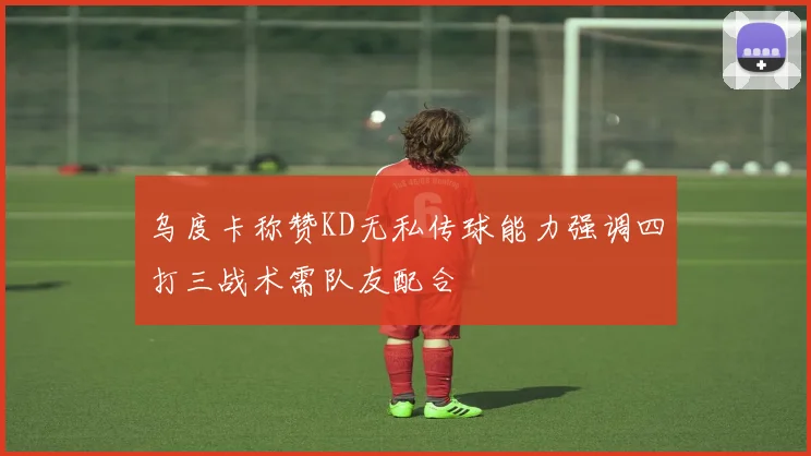 乌度卡称赞KD无私传球能力强调四打三战术需队友配合