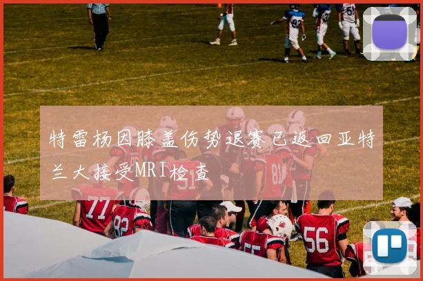 特雷杨因膝盖伤势退赛已返回亚特兰大接受MRI检查