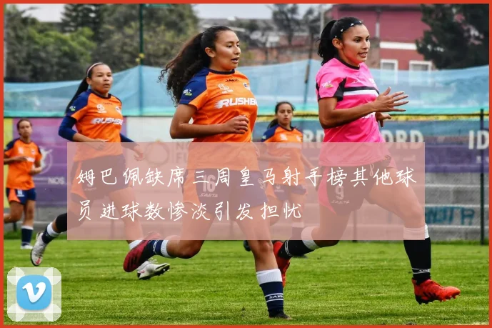 姆巴佩缺席三周皇马射手榜其他球员进球数惨淡引发担忧