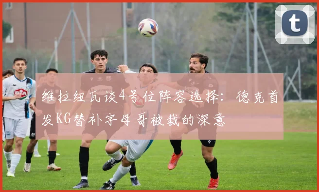 维拉纽瓦谈4号位阵容选择：德克首发KG替补字母哥被裁的深意