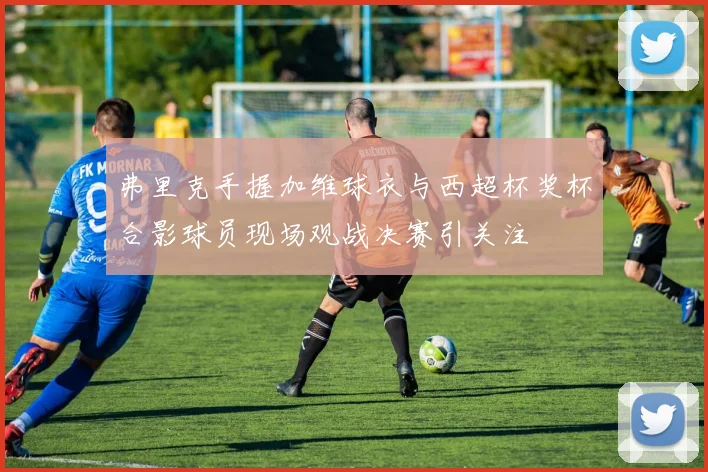 弗里克手握加维球衣与西超杯奖杯合影球员现场观战决赛引关注