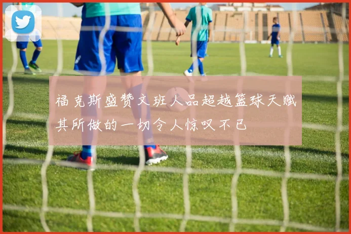 福克斯盛赞文班人品超越篮球天赋其所做的一切令人惊叹不已