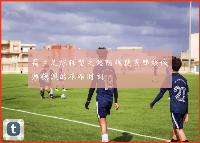 荷兰足球转型之路防线稳固锋线依赖德佩的艰难时刻