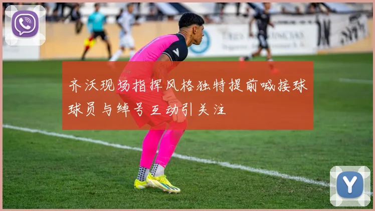 齐沃现场指挥风格独特提前喊接球球员与绰号互动引关注