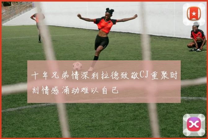 十年兄弟情深利拉德致敬CJ重聚时刻情感涌动难以自已