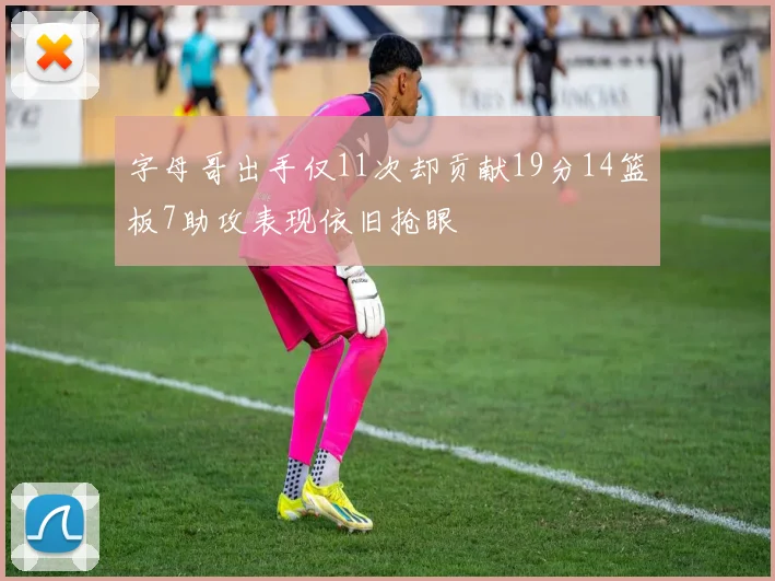 字母哥出手仅11次却贡献19分14篮板7助攻表现依旧抢眼