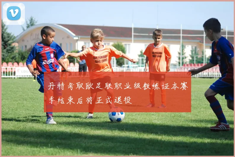 丹特考取欧足联职业级教练证本赛季结束后将正式退役