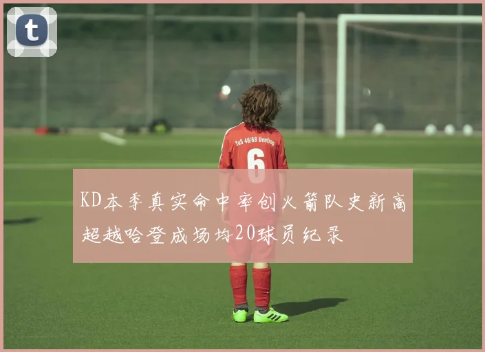 KD本季真实命中率创火箭队史新高超越哈登成场均20球员纪录