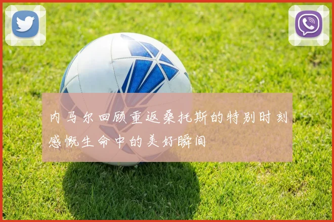内马尔回顾重返桑托斯的特别时刻感慨生命中的美好瞬间