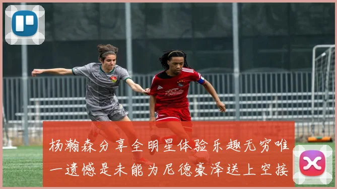 杨瀚森分享全明星体验乐趣无穷唯一遗憾是未能为尼德豪泽送上空接助攻