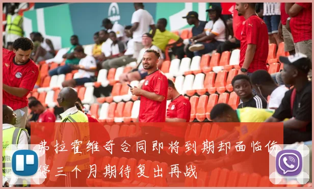 弗拉霍维奇合同即将到期却面临伤停三个月期待复出再战