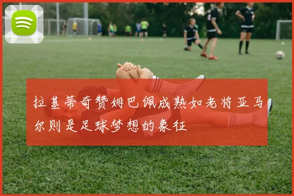 拉基蒂奇赞姆巴佩成熟如老将亚马尔则是足球梦想的象征