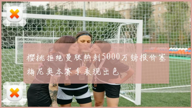 樱桃拒绝曼联热刺5000万镑报价塞梅尼奥本赛季表现出色