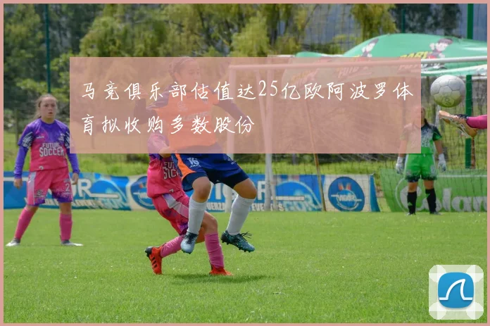 马竞俱乐部估值达25亿欧阿波罗体育拟收购多数股份