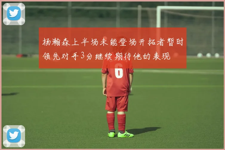 杨瀚森上半场未能登场开拓者暂时领先对手3分继续期待他的表现