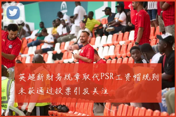 英超新财务规章取代PSR工资帽规则未获通过投票引发关注