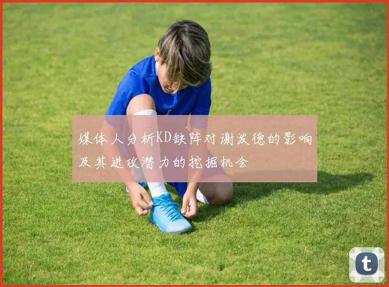 媒体人分析KD缺阵对谢泼德的影响及其进攻潜力的挖掘机会