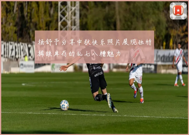 杨舒予分享中秋快乐照片展现独特稀缺库存的乱七八糟魅力