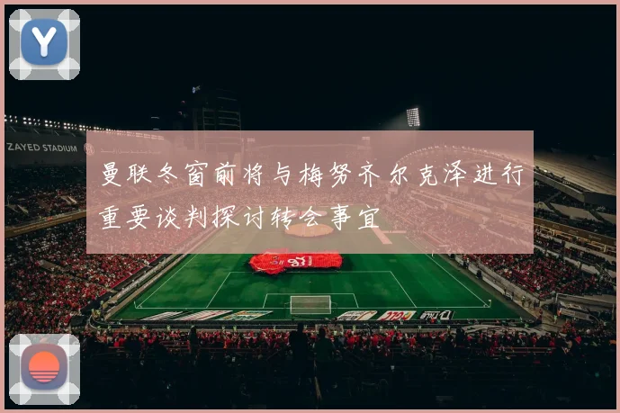 曼联冬窗前将与梅努齐尔克泽进行重要谈判探讨转会事宜