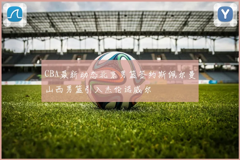 CBA最新动态北京男篮签约斯佩尔曼山西男篮引入杰伦诺威尔