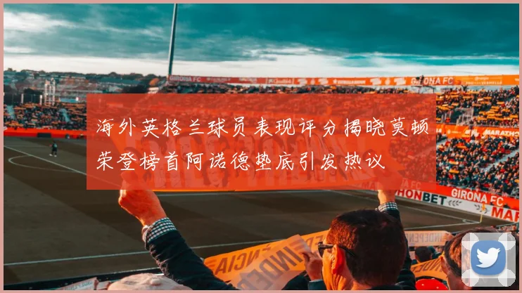 海外英格兰球员表现评分揭晓莫顿荣登榜首阿诺德垫底引发热议
