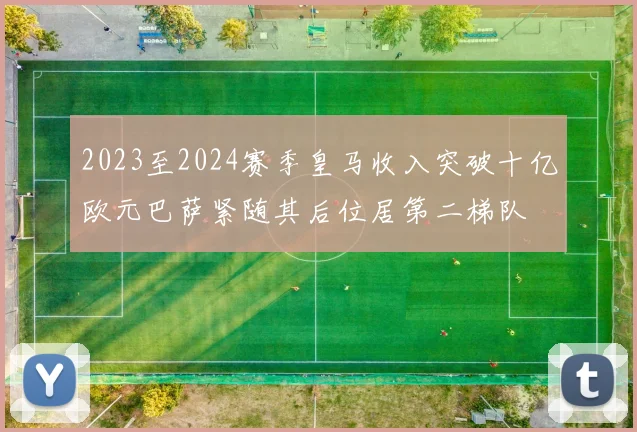 2023至2024赛季皇马收入突破十亿欧元巴萨紧随其后位居第二梯队