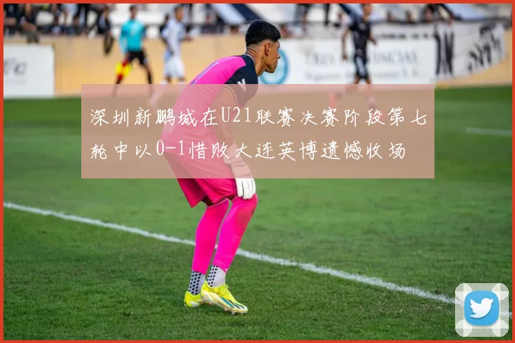深圳新鹏城在U21联赛决赛阶段第七轮中以0-1惜败大连英博遗憾收场