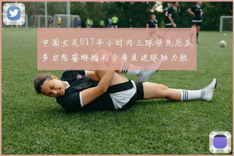中国女足U17半小时内三球领先厄瓜多尔陈睿琳精彩小角度进球助力胜利